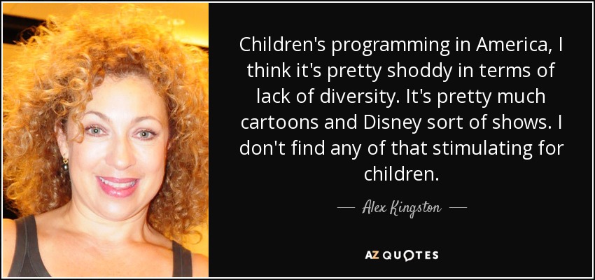 Children's programming in America, I think it's pretty shoddy in terms of lack of diversity. It's pretty much cartoons and Disney sort of shows. I don't find any of that stimulating for children. - Alex Kingston