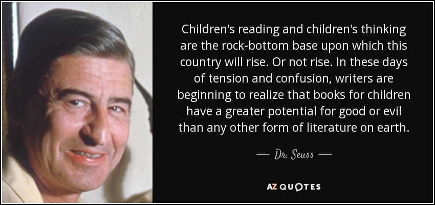 Children's reading and children's thinking are the rock-bottom base upon which this country will rise. Or not rise. In these days of tension and confusion, writers are beginning to realize that books for children have a greater potential for good or evil than any other form of literature on earth. - Dr. Seuss