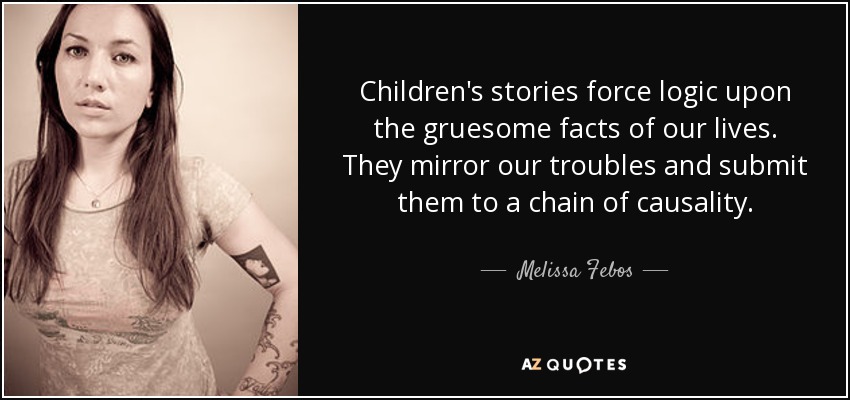 Children's stories force logic upon the gruesome facts of our lives. They mirror our troubles and submit them to a chain of causality. - Melissa Febos