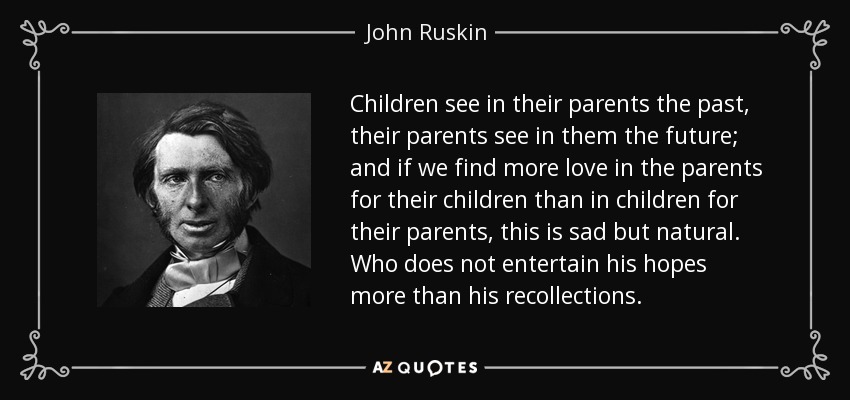 Children see in their parents the past, their parents see in them the future; and if we find more love in the parents for their children than in children for their parents, this is sad but natural. Who does not entertain his hopes more than his recollections. - John Ruskin