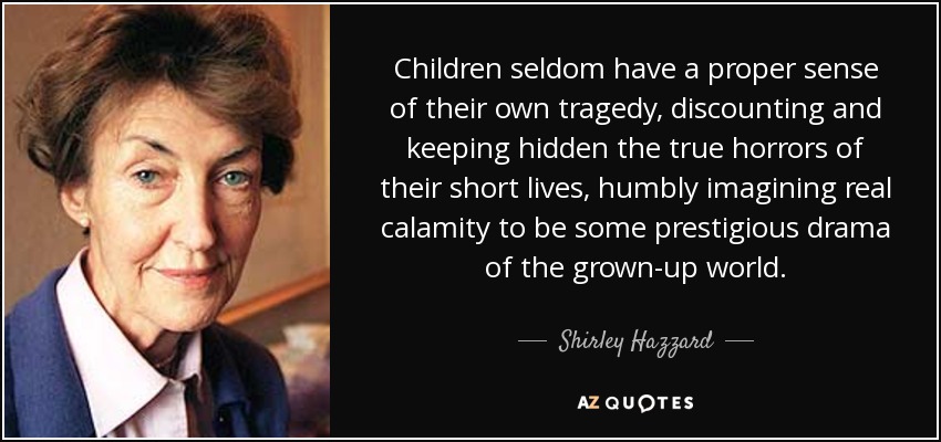 Children seldom have a proper sense of their own tragedy, discounting and keeping hidden the true horrors of their short lives, humbly imagining real calamity to be some prestigious drama of the grown-up world. - Shirley Hazzard