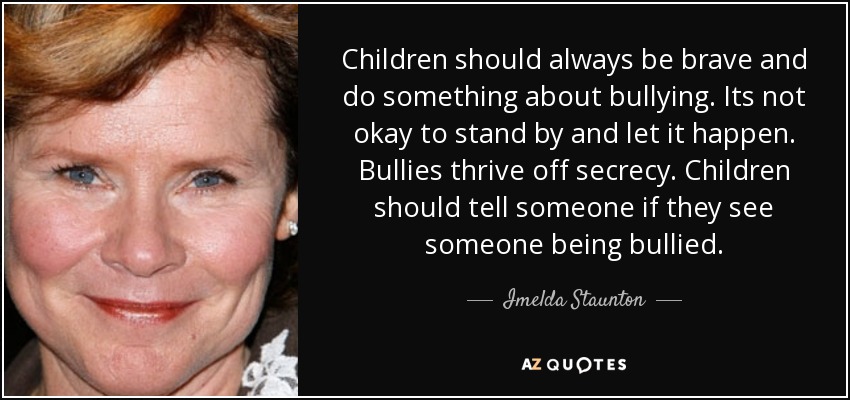 Children should always be brave and do something about bullying. Its not okay to stand by and let it happen. Bullies thrive off secrecy. Children should tell someone if they see someone being bullied. - Imelda Staunton
