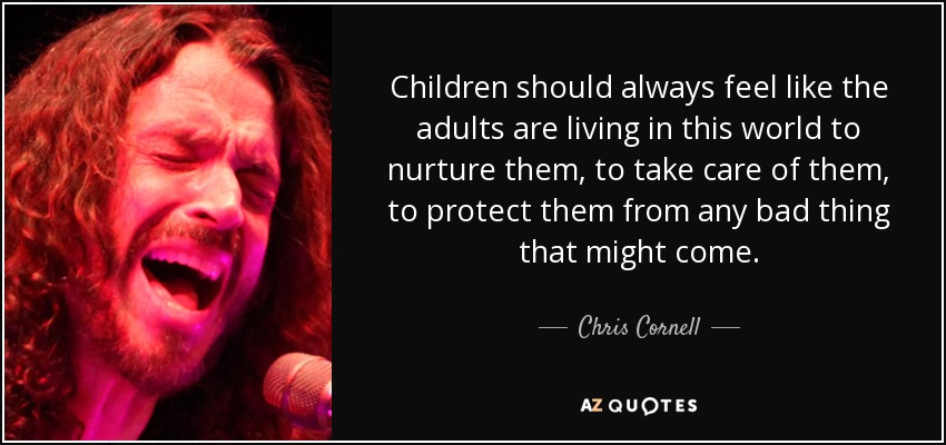 Children should always feel like the adults are living in this world to nurture them, to take care of them, to protect them from any bad thing that might come. - Chris Cornell