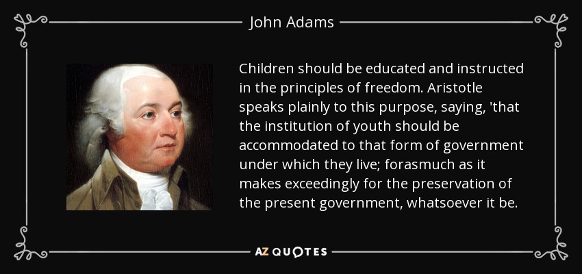 Children should be educated and instructed in the principles of freedom. Aristotle speaks plainly to this purpose, saying, 'that the institution of youth should be accommodated to that form of government under which they live; forasmuch as it makes exceedingly for the preservation of the present government, whatsoever it be. - John Adams