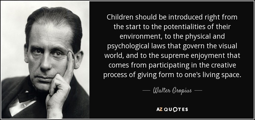 Children should be introduced right from the start to the potentialities of their environment, to the physical and psychological laws that govern the visual world, and to the supreme enjoyment that comes from participating in the creative process of giving form to one's living space. - Walter Gropius