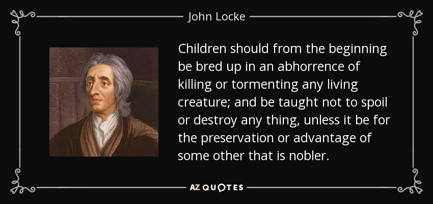 Children should from the beginning be bred up in an abhorrence of killing or tormenting any living creature; and be taught not to spoil or destroy any thing, unless it be for the preservation or advantage of some other that is nobler. - John Locke