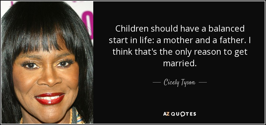 Children should have a balanced start in life: a mother and a father. I think that's the only reason to get married. - Cicely Tyson