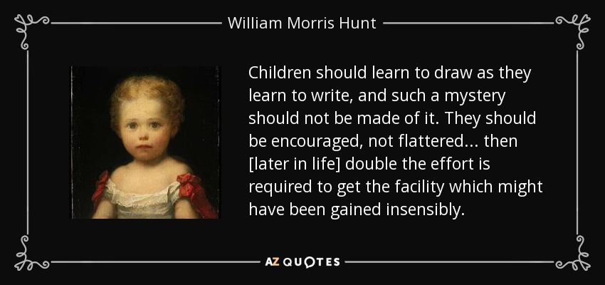 Children should learn to draw as they learn to write, and such a mystery should not be made of it. They should be encouraged, not flattered... then [later in life] double the effort is required to get the facility which might have been gained insensibly. - William Morris Hunt