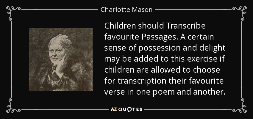 Children should Transcribe favourite Passages. A certain sense of possession and delight may be added to this exercise if children are allowed to choose for transcription their favourite verse in one poem and another. - Charlotte Mason