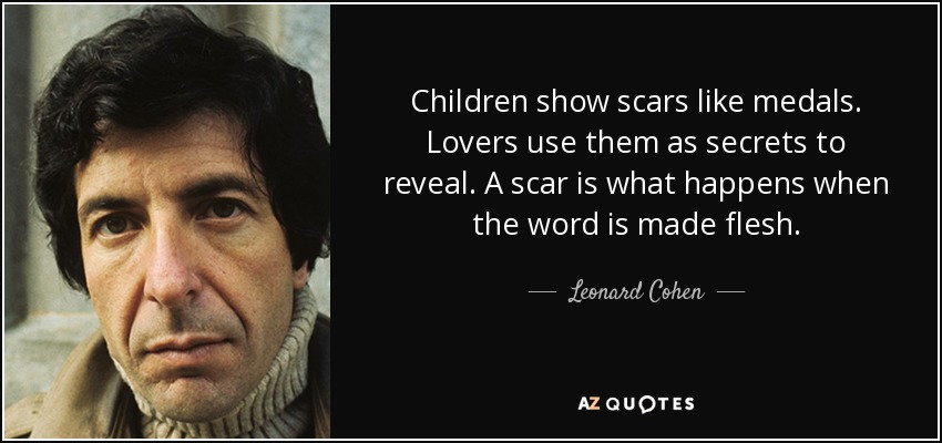 Children show scars like medals. Lovers use them as secrets to reveal. A scar is what happens when the word is made flesh. - Leonard Cohen