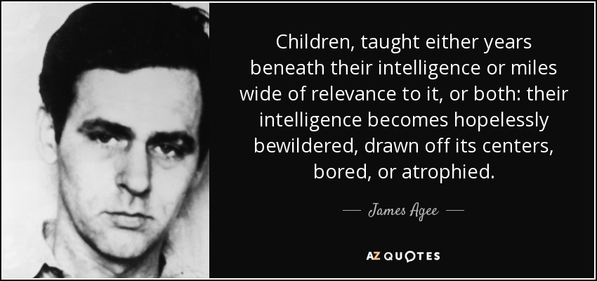 Children, taught either years beneath their intelligence or miles wide of relevance to it, or both: their intelligence becomes hopelessly bewildered, drawn off its centers, bored, or atrophied. - James Agee