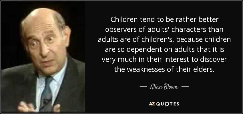 Children tend to be rather better observers of adults' characters than adults are of children's, because children are so dependent on adults that it is very much in their interest to discover the weaknesses of their elders. - Allan Bloom