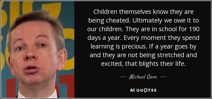 Children themselves know they are being cheated. Ultimately we owe it to our children. They are in school for 190 days a year. Every moment they spend learning is precious. If a year goes by and they are not being stretched and excited, that blights their life. - Michael Gove