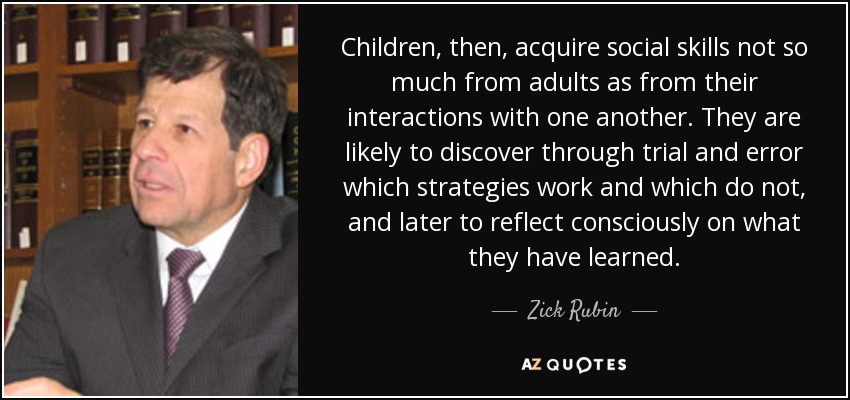 Children, then, acquire social skills not so much from adults as from their interactions with one another. They are likely to discover through trial and error which strategies work and which do not, and later to reflect consciously on what they have learned. - Zick Rubin