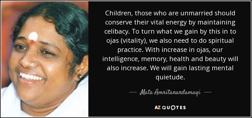 Children, those who are unmarried should conserve their vital energy by maintaining celibacy. To turn what we gain by this in to ojas (vitality), we also need to do spiritual practice. With increase in ojas, our intelligence, memory, health and beauty will also increase. We will gain lasting mental quietude. - Mata Amritanandamayi