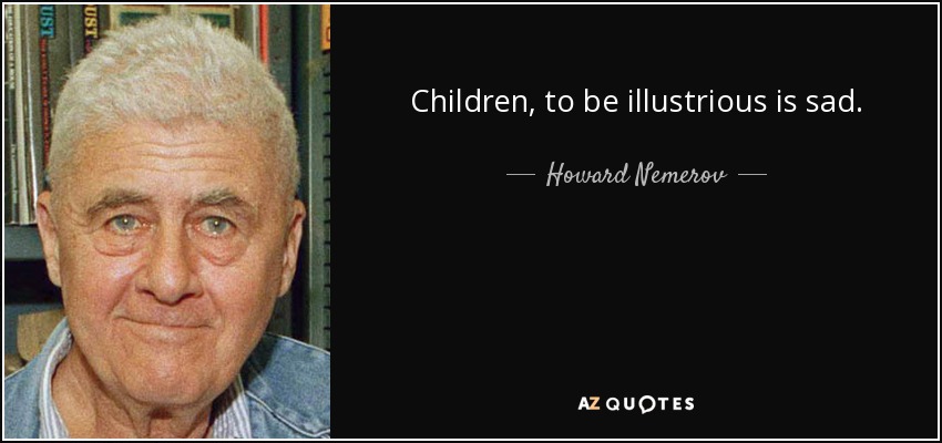 Children, to be illustrious is sad. - Howard Nemerov