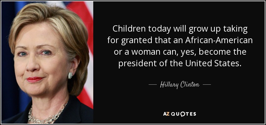 Children today will grow up taking for granted that an African-American or a woman can, yes, become the president of the United States. - Hillary Clinton