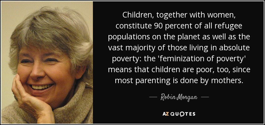 Children, together with women, constitute 90 percent of all refugee populations on the planet as well as the vast majority of those living in absolute poverty: the 'feminization of poverty' means that children are poor, too, since most parenting is done by mothers. - Robin Morgan
