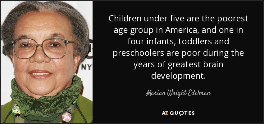 Children under five are the poorest age group in America, and one in four infants, toddlers and preschoolers are poor during the years of greatest brain development. - Marian Wright Edelman