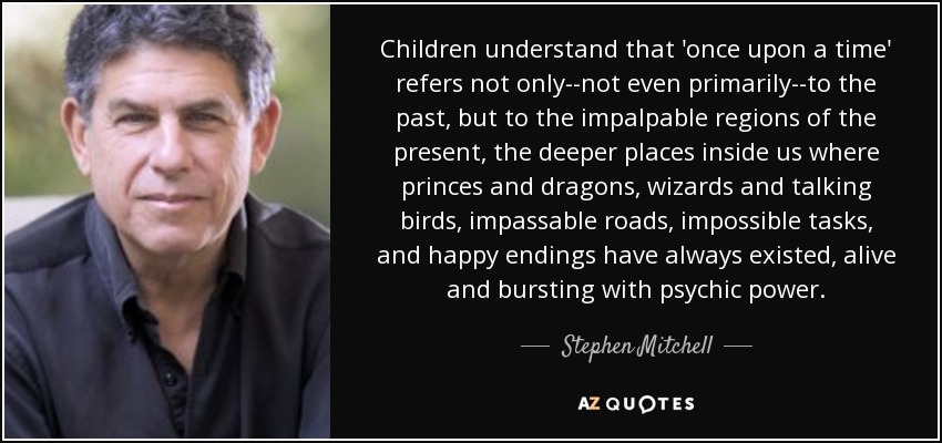 Children understand that 'once upon a time' refers not only--not even primarily--to the past, but to the impalpable regions of the present, the deeper places inside us where princes and dragons, wizards and talking birds, impassable roads, impossible tasks, and happy endings have always existed, alive and bursting with psychic power. - Stephen Mitchell