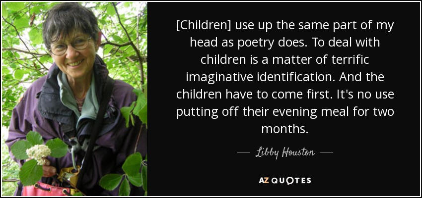 [Children] use up the same part of my head as poetry does. To deal with children is a matter of terrific imaginative identification. And the children have to come first. It's no use putting off their evening meal for two months. - Libby Houston