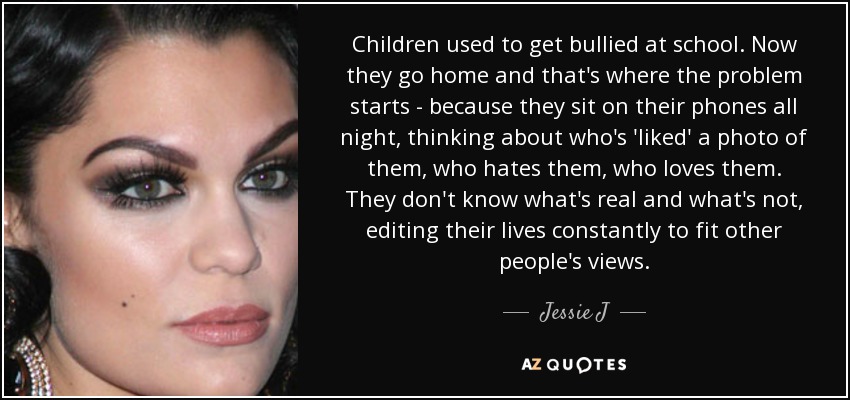 Children used to get bullied at school. Now they go home and that's where the problem starts - because they sit on their phones all night, thinking about who's 'liked' a photo of them, who hates them, who loves them. They don't know what's real and what's not, editing their lives constantly to fit other people's views. - Jessie J