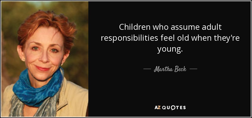 Children who assume adult responsibilities feel old when they're young. - Martha Beck