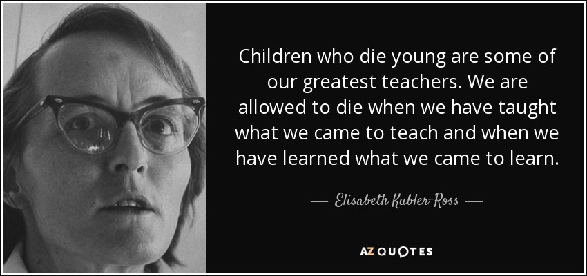 Children who die young are some of our greatest teachers. We are allowed to die when we have taught what we came to teach and when we have learned what we came to learn. - Elisabeth Kubler-Ross