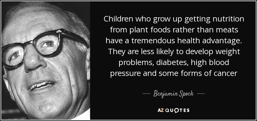 Children who grow up getting nutrition from plant foods rather than meats have a tremendous health advantage. They are less likely to develop weight problems, diabetes, high blood pressure and some forms of cancer - Benjamin Spock