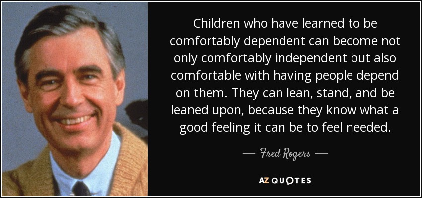 Children who have learned to be comfortably dependent can become not only comfortably independent but also comfortable with having people depend on them. They can lean, stand, and be leaned upon, because they know what a good feeling it can be to feel needed. - Fred Rogers