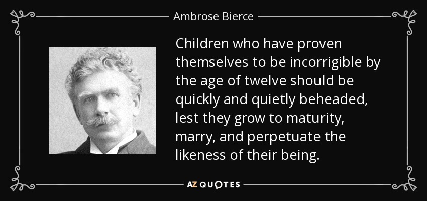 Children who have proven themselves to be incorrigible by the age of twelve should be quickly and quietly beheaded, lest they grow to maturity, marry, and perpetuate the likeness of their being. - Ambrose Bierce