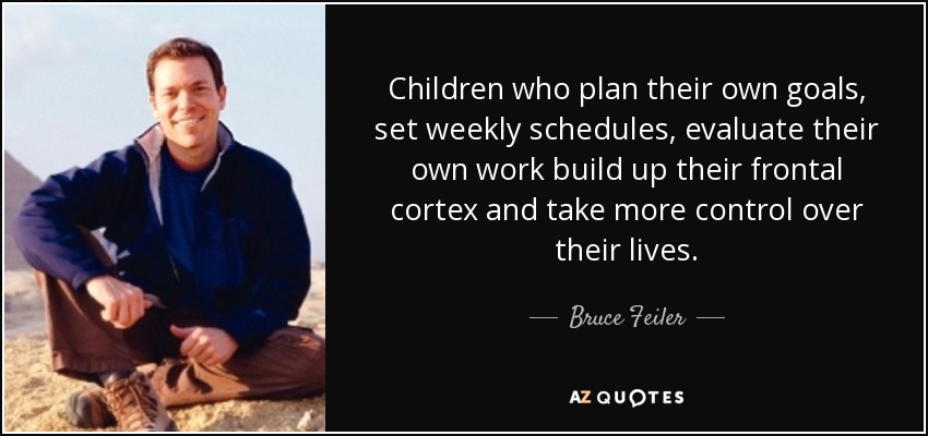 Children who plan their own goals, set weekly schedules, evaluate their own work build up their frontal cortex and take more control over their lives. - Bruce Feiler