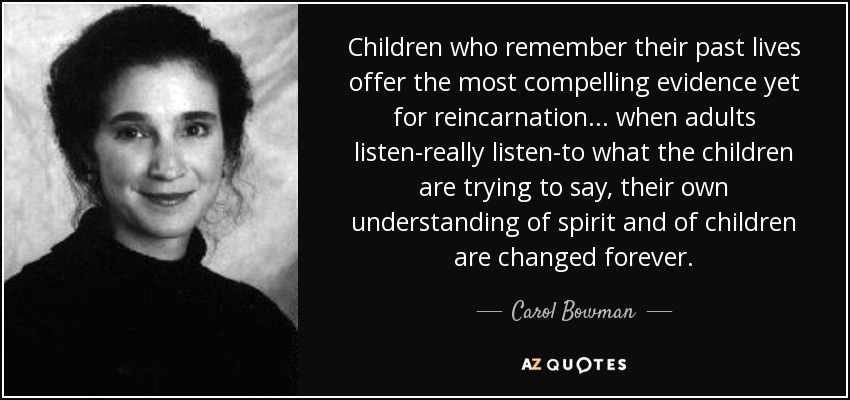 Children who remember their past lives offer the most compelling evidence yet for reincarnation... when adults listen-really listen-to what the children are trying to say, their own understanding of spirit and of children are changed forever. - Carol Bowman