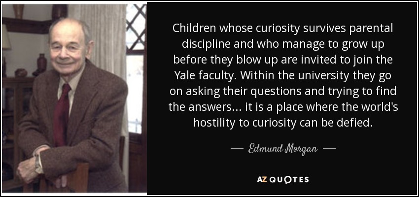 Children whose curiosity survives parental discipline and who manage to grow up before they blow up are invited to join the Yale faculty. Within the university they go on asking their questions and trying to find the answers ... it is a place where the world's hostility to curiosity can be defied. - Edmund Morgan