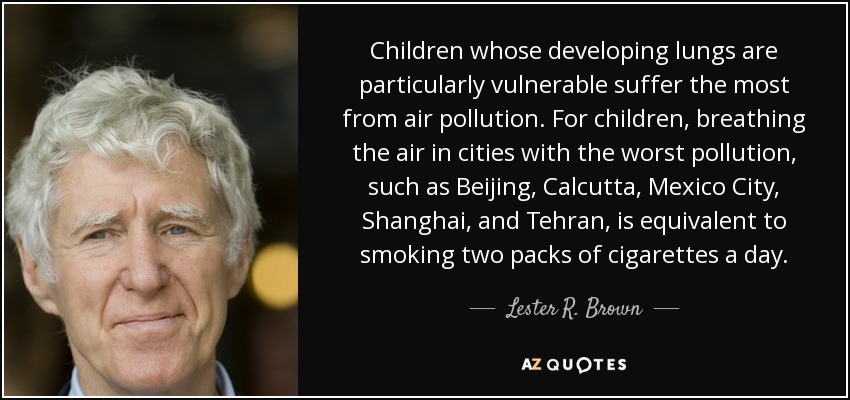 Children whose developing lungs are particularly vulnerable suffer the most from air pollution. For children, breathing the air in cities with the worst pollution, such as Beijing, Calcutta, Mexico City, Shanghai, and Tehran, is equivalent to smoking two packs of cigarettes a day. - Lester R. Brown