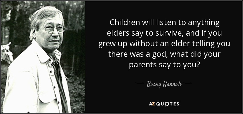 Children will listen to anything elders say to survive, and if you grew up without an elder telling you there was a god, what did your parents say to you? - Barry Hannah