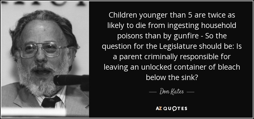 Children younger than 5 are twice as likely to die from ingesting household poisons than by gunfire - So the question for the Legislature should be: Is a parent criminally responsible for leaving an unlocked container of bleach below the sink? - Don Kates