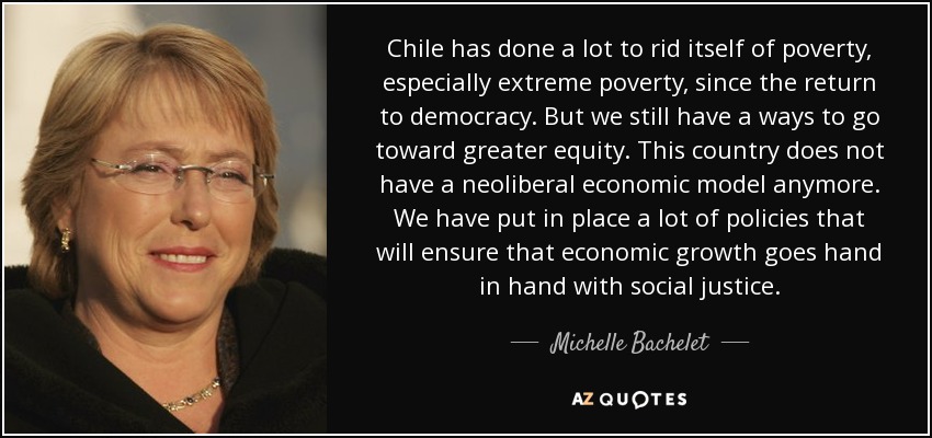 Chile has done a lot to rid itself of poverty, especially extreme poverty, since the return to democracy. But we still have a ways to go toward greater equity. This country does not have a neoliberal economic model anymore. We have put in place a lot of policies that will ensure that economic growth goes hand in hand with social justice. - Michelle Bachelet