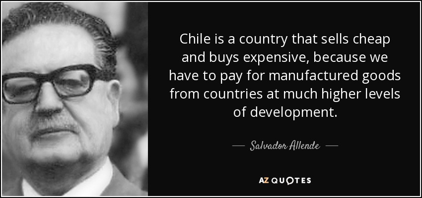 Chile is a country that sells cheap and buys expensive, because we have to pay for manufactured goods from countries at much higher levels of development. - Salvador Allende