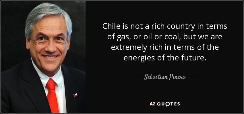 Chile is not a rich country in terms of gas, or oil or coal, but we are extremely rich in terms of the energies of the future. - Sebastian Pinera