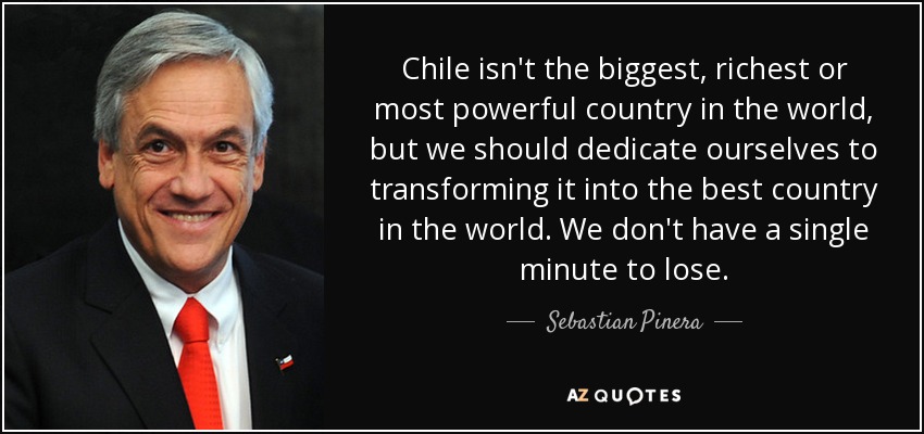 Chile isn't the biggest, richest or most powerful country in the world, but we should dedicate ourselves to transforming it into the best country in the world. We don't have a single minute to lose. - Sebastian Pinera