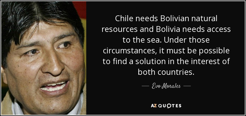 Chile needs Bolivian natural resources and Bolivia needs access to the sea. Under those circumstances, it must be possible to find a solution in the interest of both countries. - Evo Morales