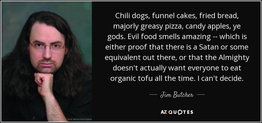 Chili dogs, funnel cakes, fried bread, majorly greasy pizza, candy apples, ye gods. Evil food smells amazing -- which is either proof that there is a Satan or some equivalent out there, or that the Almighty doesn't actually want everyone to eat organic tofu all the time. I can't decide. - Jim Butcher