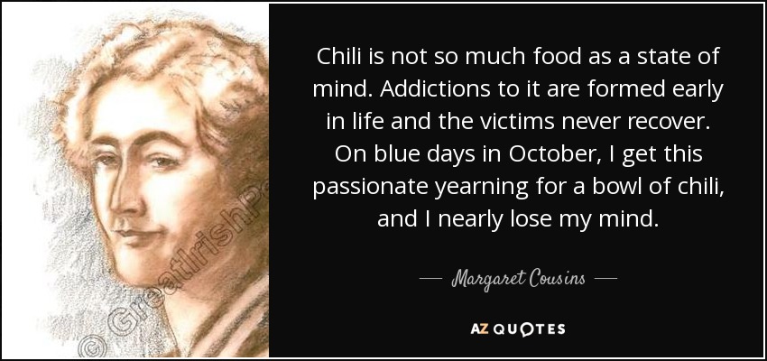 Chili is not so much food as a state of mind. Addictions to it are formed early in life and the victims never recover. On blue days in October, I get this passionate yearning for a bowl of chili, and I nearly lose my mind. - Margaret Cousins