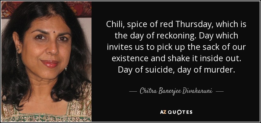 Chili, spice of red Thursday, which is the day of reckoning. Day which invites us to pick up the sack of our existence and shake it inside out. Day of suicide, day of murder. - Chitra Banerjee Divakaruni