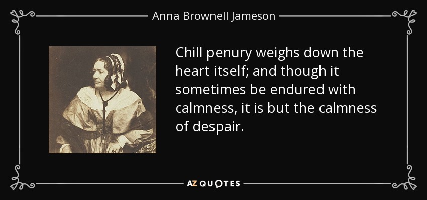 Chill penury weighs down the heart itself; and though it sometimes be endured with calmness, it is but the calmness of despair. - Anna Brownell Jameson