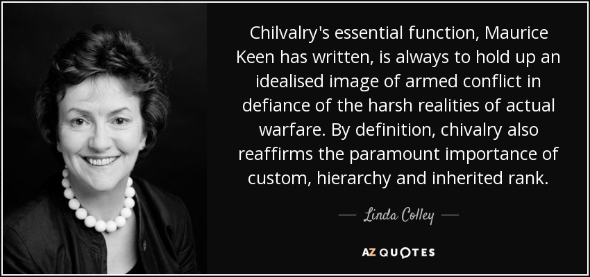 Chilvalry's essential function, Maurice Keen has written, is always to hold up an idealised image of armed conflict in defiance of the harsh realities of actual warfare. By definition, chivalry also reaffirms the paramount importance of custom, hierarchy and inherited rank. - Linda Colley