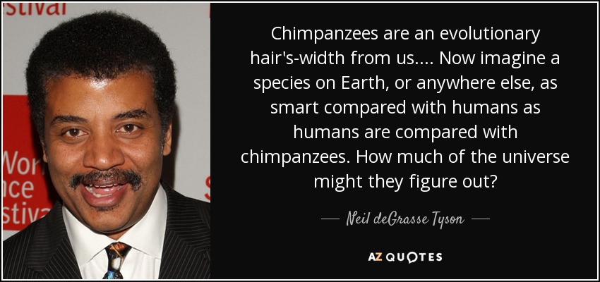 Chimpanzees are an evolutionary hair's-width from us.... Now imagine a species on Earth, or anywhere else, as smart compared with humans as humans are compared with chimpanzees. How much of the universe might they figure out? - Neil deGrasse Tyson