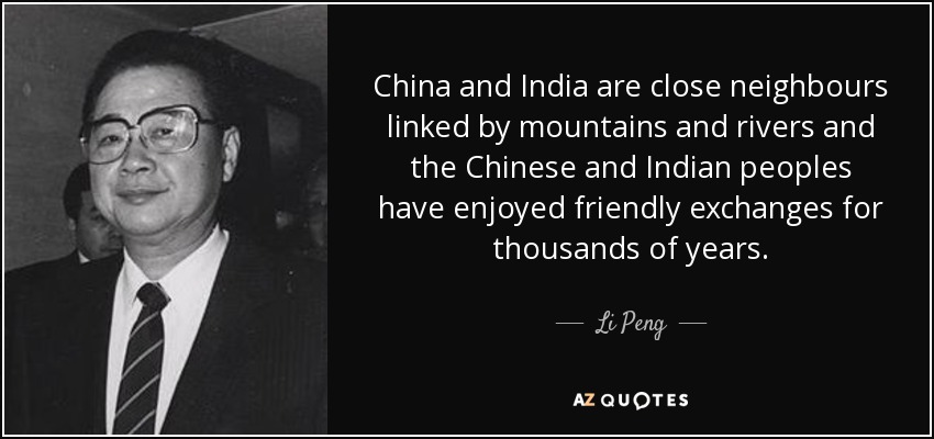 China and India are close neighbours linked by mountains and rivers and the Chinese and Indian peoples have enjoyed friendly exchanges for thousands of years. - Li Peng
