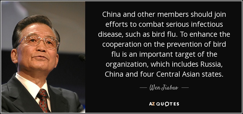 China and other members should join efforts to combat serious infectious disease, such as bird flu. To enhance the cooperation on the prevention of bird flu is an important target of the organization, which includes Russia, China and four Central Asian states. - Wen Jiabao